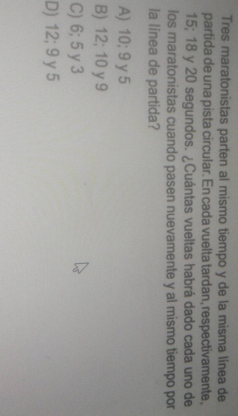 Tres maratonistas parten al mismo tiempo y de la misma línea de
partida de una pista circular. En cada vuelta tardan, respectivamente,
15; 18 y 20 segundos. ¿Cuántas vueltas habrá dado cada uno de
los maratonistas cuando pasen nuevamente y al mismo tiempo por
la línea de partida?
A) 10; 9 y 5
B) 12; 10 y 9
C) 6; 5 y 3
D) 12; 9 y 5