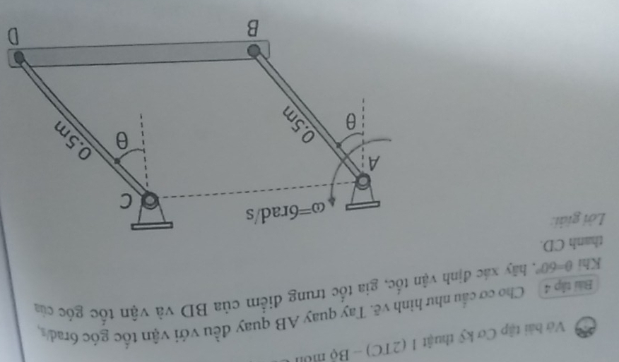 Vớ bài tập Cơ kỹ thuật 1 (2TC) - Bộ mô
Bai tập 4 Cho cơ cầu như hình vẽ. Tay quay AB quay đều với vận tốc góc 6rad s
Khi θ =60° C. hãy xác định vận tốc, gia tốc trung điểm của BD và vận tốc góc của
thanh CD.
Lời giải: