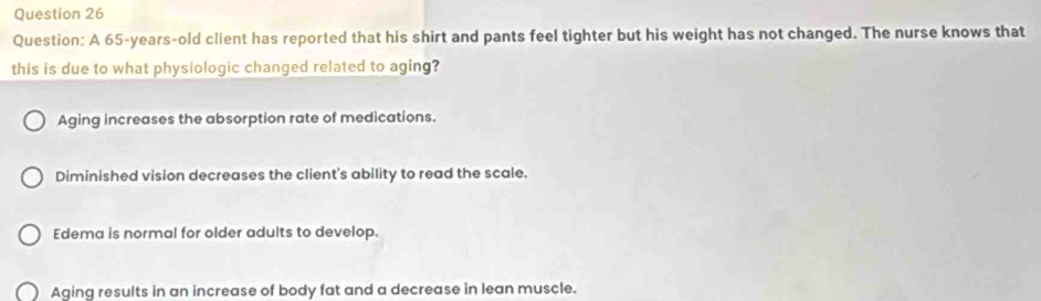 A 65-years-old client has reported that his shirt and pants feel tighter but his weight has not changed. The nurse knows that
this is due to what physiologic changed related to aging?
Aging increases the absorption rate of medications.
Diminished vision decreases the client's ability to read the scale.
Edema is normal for older adults to develop.
Aging results in an increase of body fat and a decrease in lean muscle.