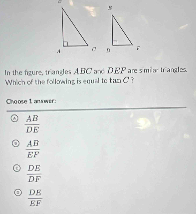 In the figure, triangles ABC and DEF are similar triangles.
Which of the following is equal to tan C ?
Choose 1 answer:
 AB/DE 
 AB/EF 
a  DE/DF 
o  DE/EF 