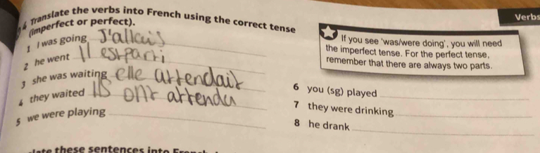 Translate the verbs into French using the correct tense 
(imperfect or perfect). 
Verbs 
1 I was going _If you see 'was/were doing', you will need 
the imperfect tense. For the perfect tense, 
2 he went_ 
remember that there are always two parts. 
3 she was waiting_ 
4 they waited_ 
6 you (sg) played_ 
_ 
§ we were playing_ 
7 they were drinking_ 
8 he drank