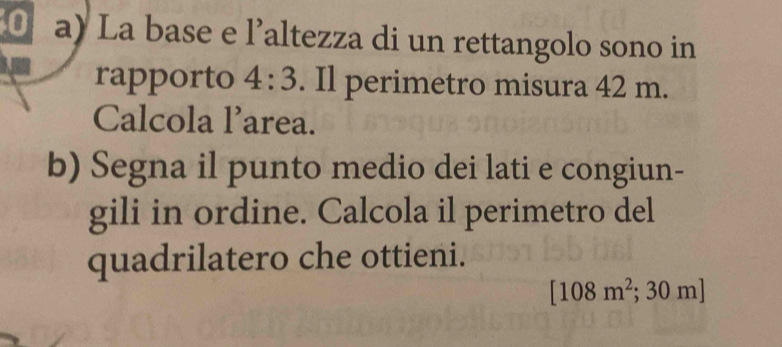 La base e l’altezza di un rettangolo sono in 
rapporto 4:3. Il perimetro misura 42 m. 
Calcola larea. 
b) Segna il punto medio dei lati e congiun- 
gili in ordine. Calcola il perimetro del 
quadrilatero che ottieni.
[108m^2; ^2;30m]