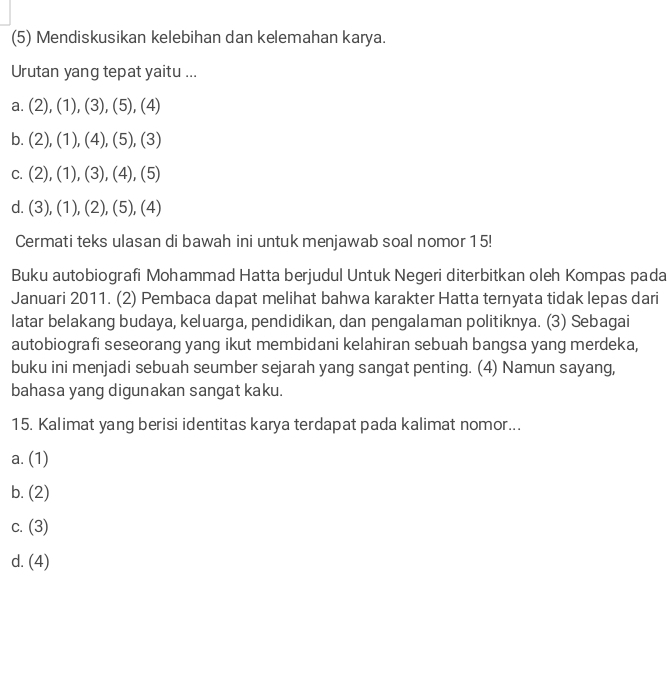 (5) Mendiskusikan kelebihan dan kelemahan karya.
Urutan yang tepat yaitu ...
a. (2),(1),(3),(5),(4)
b. (2), (1), (4), (5), (3)
C. (2), (1), (3), (4), (5)
d. (3),(1), (2 _ 2),(5),(4)
Cermati teks ulasan di bawah ini untuk menjawab soal nomor 15!
Buku autobiografi Mohammad Hatta berjudul Untuk Negeri diterbitkan oleh Kompas pada
Januari 2011. (2) Pembaca dapat melihat bahwa karakter Hatta ternyata tidak lepas dari
latar belakang budaya, keluarga, pendidikan, dan pengalaman politiknya. (3) Sebagai
autobiografi seseorang yang ikut membidani kelahiran sebuah bangsa yang merdeka,
buku ini menjadi sebuah seumber sejarah yang sangat penting. (4) Namun sayang,
bahasa yang digunakan sangat kaku.
15. Kalimat yang berisi identitas karya terdapat pada kalimat nomor...
a. (1)
b. (2)
C. (3)
d. (4)