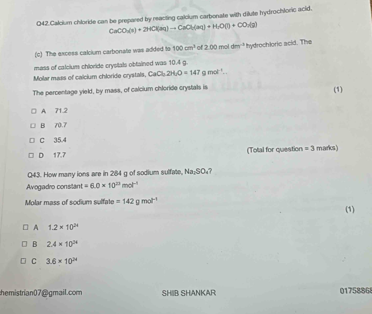 Q42.Calcium chloride can be prepared by reacting calcium carbonate with dilute hydrochloric acid.
CaCO_3(s)+2HCl(aq)to CaCl_2(aq)+H_2O(l)+CO_2(g)
(c) The excess calcium carbonate was added to 100cm^3 of 2.00moldm^(-3)hy drochloric acid. The
mass of calcium chloride crystals obtained was 10.4 g.
Molar mass of calcium chloride crystals, CaCl_2.2H_2O=147gmol^(-1).. 
The percentage yield, by mass, of calcium chloride crystals is (1)
A 71.2
B 70.7
C 35.4
D 17.7 (Total for question =3 marks)
Q43. How many ions are in 284 g of sodium sulfate, Na_2SO_4 ?
Avogadro constant =6.0* 10^(23)mol^(-1)
Molar mass of sodium sulfate =142gmol^(-1)
(1)
A 1.2* 10^(24)
B 2.4* 10^(24)
C 3.6* 10^(24)
hemistrian07@gmail.com SHIB SHANKAR 01758868