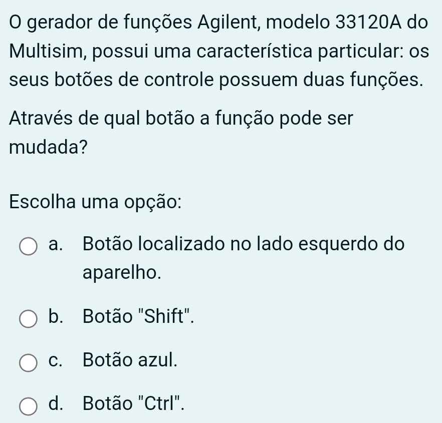 gerador de funções Agilent, modelo 33120A do
Multisim, possui uma característica particular: os
seus botões de controle possuem duas funções.
Através de qual botão a função pode ser
mudada?
Escolha uma opção:
a. Botão localizado no lado esquerdo do
aparelho.
b. Botão "Shift".
c. Botão azul.
d. Botão "Ctrl".