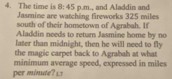 The time is 8: 45 p.m., and Aladdin and 
Jasmine are watching fireworks 325 miles
south of their hometown of Agrabah. If 
Aladdin needs to return Jasmine home by no 
later than midnight, then he will need to fly 
the magic carpet back to Agrabah at what 
minimum average speed, expressed in miles
per minute? L7