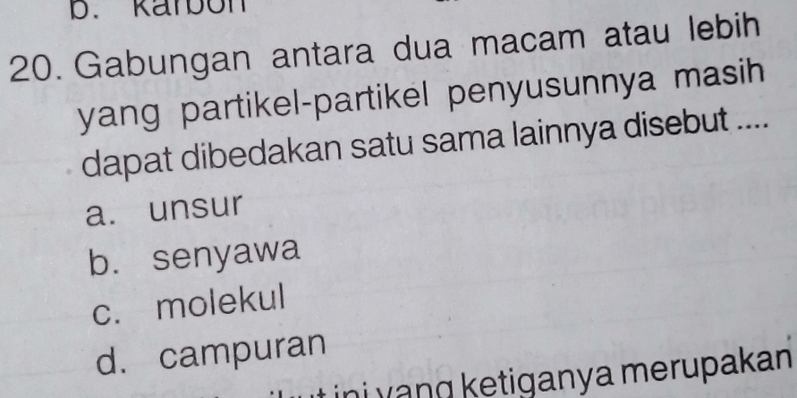 Karbon
20. Gabungan antara dua macam atau lebih
yang partikel-partikel penyusunnya masih
dapat dibedakan satu sama lainnya disebut ....
a. unsur
b. senyawa
c. molekul
d. campuran
t ini vang ketiganya merupakan