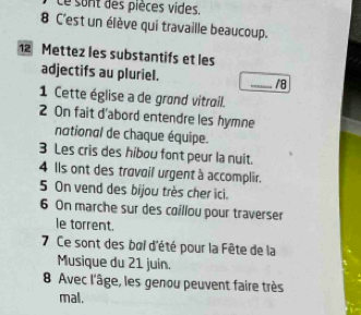 Ce sont des pièces vides.
8 C'est un élève qui travaille beaucoup. 
12 Mettez les substantifs et les 
adjectifs au pluriel. _/8 
1 Cette église a de grond vitrail. 
2 On fait d'abord entendre les hymne 
national de chaque équipe. 
3 Les cris des hibou font peur la nuit. 
4 Ils ont des trovoil urgent à accomplir. 
5 On vend des bijou très cher ici. 
6 On marche sur des coillou pour traverser 
le torrent. 
7 Ce sont des boi d'été pour la Fête de la 
Musique du 21 juin. 
8 Avec l'âge, les genou peuvent faire très 
mal.