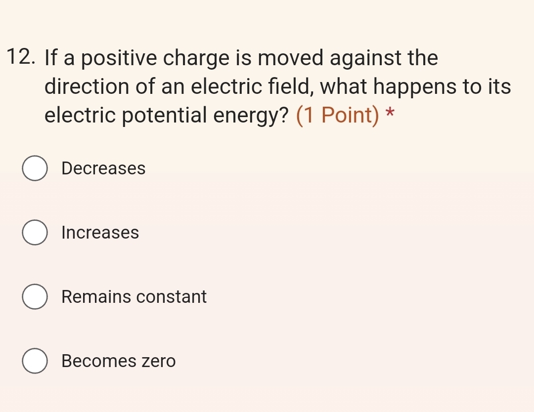 If a positive charge is moved against the
direction of an electric field, what happens to its
electric potential energy? (1 Point) *
Decreases
Increases
Remains constant
Becomes zero