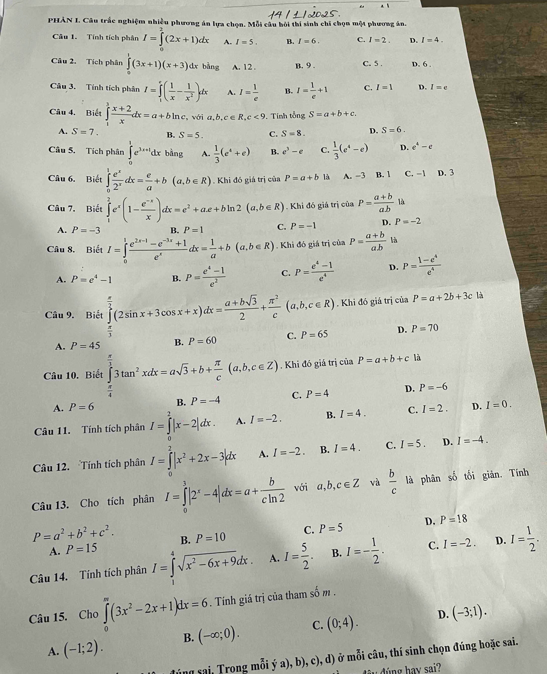 PHÀN I. Câu trắc nghiệm nhiều phương án lựa chọn. Mỗi câu hỏi thí sinh chỉ chọn một phương án.
Câu 1. Tính tích phân I=∈tlimits _0^(2(2x+1)dx A. I=5. B. I=6. C. I=2. D. I=4.
Câu 2. Tích phân ∈tlimits _0^1(3x+1)(x+3)dxbing A. 12 . B. 9 . C. 5 . D. 6 .
Câu 3. Tính tích phân I=∈tlimits _1^e(frac 1)x- 1/x^2 )dx A. I= 1/e  B. I= 1/e +1 C. I=1 D. I=e
Câu 4. Biết ∈tlimits _1^(3frac x+2)xdx=a+bln c,voia,b,c∈ R,c<9.. Tính tổng S=a+b+c.
A. S=7. B. S=5. C. S=8.
D. S=6.
Câu 5. Tích phân ∈tlimits _0^(1e^3x+1)dxbang A.  1/3 (e^4+e) B. e^3-e C.  1/3 (e^4-e) D. e^4-e
Câu 6. Biết ∈tlimits _0^(1frac e^x)2^xdx= e/a +b(a,b∈ R). Khi đó giá trị của P=a+b là A. −3 B. 1 C. −1 D. 3
Câu 7. Biết ∈tlimits _1^(2e^x)(1- (e^(-x))/x )dx=e^2+a.e+bln 2(a,b∈ R). Khi đó giá trị ciaP= (a+b)/a.b  là
D. P=-2
A. P=-3 B. P=1
C. P=-1
Câu 8. Biết I=∈tlimits _0^(1frac e^2x-1)-e^(-3x)+1e^xdx= 1/a +b(a,b∈ R).Khi đó giá trị của P= (a+b)/a.b  là
A. P=e^4-1 B. P= (e^4-1)/e^2  C. P= (e^4-1)/e^4  D. P= (1-e^4)/e^4 
Câu 9. Biết ∈tlimits _0^((frac π)2)(2sin x+3cos x+x)dx= (a+bsqrt(3))/2 + π^2/c (a,b,c∈ R). Khi đó giá trị của P=a+2b+3c là
C. P=65 D. P=70
A. P=45 B. P=60
Câu 10. Biết ∈tlimits _ π /4 ^ π /3 3tan^2xdx=asqrt(3)+b+ π /c (a,b,c∈ Z).  Khi đó giá trị của P=a+b+c là
A. P=6 P=-4 C. P=4 D. P=-6
B.
Câu 11. Tính tích phân I=∈tlimits _0^(2|x-2|dx. A. I=-2. B. I=4. C. I=2. D. I=0.
Câu 12. Tính tích phân I=∈tlimits _0^2|x^2)+2x-3|dx A. I=-2. B. I=4. C. I=5. D. I=-4.
Câu 13. Cho tích phân I=∈tlimits _0^(3|2^x)-4|dx=a+ b/cln 2  với a,b,c∈ Z và  b/c  là phân shat O tối giản. Tính
P=a^2+b^2+c^2.
A. P=15 B. P=10 C. P=5
D. P=18
Câu 14. Tính tích phân I=∈tlimits _^4sqrt(x^2-6x+9)dx. A. I= 5/2 . B. I=- 1/2 . C. I=-2. D. I= 1/2 .
Câu 15. Cho ∈tlimits _0^(m(3x^2)-2x+1)dx=6. Tính giá trị của tham số m .
B. (-∈fty ;0).
C. (0;4).
D. (-3;1).
A. (-1;2).
ng sai. Trong mỗi ý a), b), c), d) ở mỗi câu, thí sinh chọn đúng hoặc sai.
đ   g h a y sai?