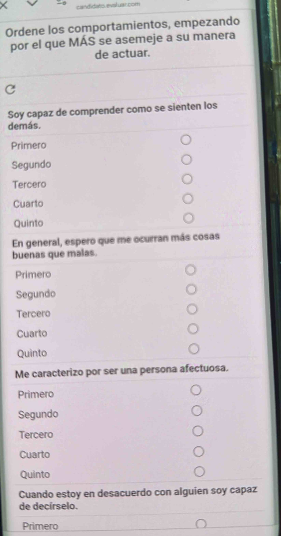 candidato.evaluar.com
Ordene los comportamientos, empezando
por el que MÁS se asemeje a su manera
de actuar.
Soy capaz de comprender como se sienten los
demás.
Primero
Segundo
Tercero
Cuarto
Quinto
En general, espero que me ocurran más cosas
buenas que malas.
Primero
Segundo
Tercero
Cuarto
Quinto
Me caracterizo por ser una persona afectuosa.
Primero
Segundo
Tercero
Cuarto
Quinto
Cuando estoy en desacuerdo con alguien soy capaz
de decírselo.
Primero