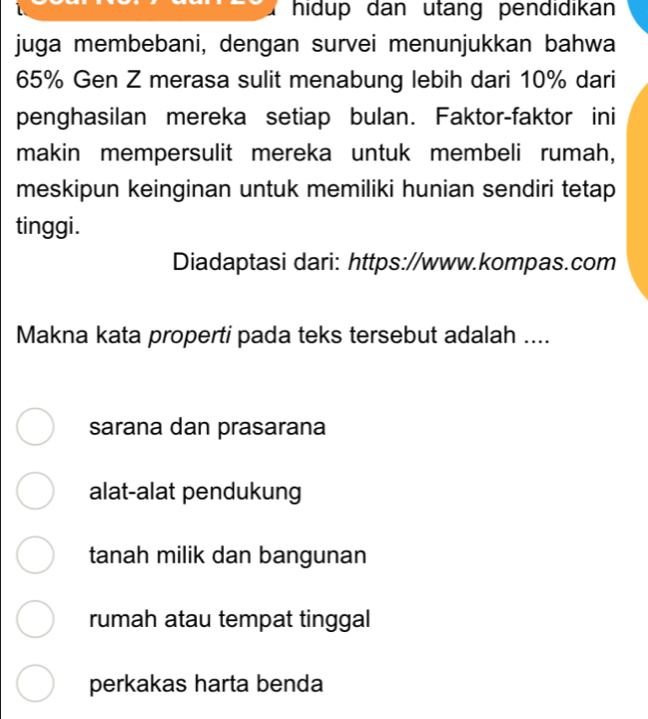 hidup dan utang pendidikan
juga membebani, dengan survei menunjukkan bahwa
65% Gen Z merasa sulit menabung lebih dari 10% dari
penghasilan mereka setiap bulan. Faktor-faktor ini
makin mempersulit mereka untuk membeli rumah,
meskipun keinginan untuk memiliki hunian sendiri tetap
tinggi.
Diadaptasi dari: https://www.kompas.com
Makna kata properti pada teks tersebut adalah ....
sarana dan prasarana
alat-alat pendukung
tanah milik dan bangunan
rumah atau tempat tinggal
perkakas harta benda