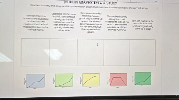 MUtION GraPHS tELL a STUKy 
Read each story and drag and drop the motion graph that matches it to the bax below the correct story. 
Opposite Tom's home Tom skateboarded Tom walked slowly 
from his house. 
home to the bus stop Tam rạn from his is a hill. Tom cimbed slowly up the hill, graduslly building up along the road. Tom left his home for 
and wated. He walked across the speed. He slowed stopped to look at hs a run, but he was 
missed she bus so he reallzed that he had top, and then ran quickly down the down to avoid some rough ground, but was late, and then watch, realized he unifit and gradually came to a stop! 
walked home . other side thin speeded up again. started running. 
I