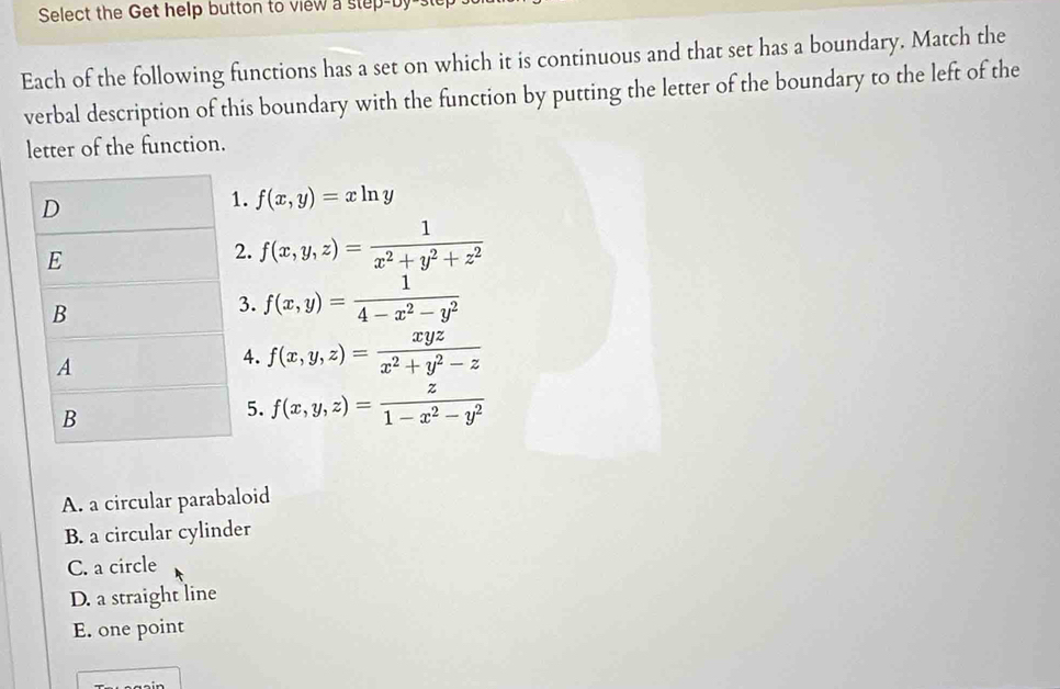 Select the Get help button to view a step-by
Each of the following functions has a set on which it is continuous and that set has a boundary. Match the
verbal description of this boundary with the function by putting the letter of the boundary to the left of the
letter of the function.
A. a circular parabaloid
B. a circular cylinder
C. a circle
D. a straight line
E. one point