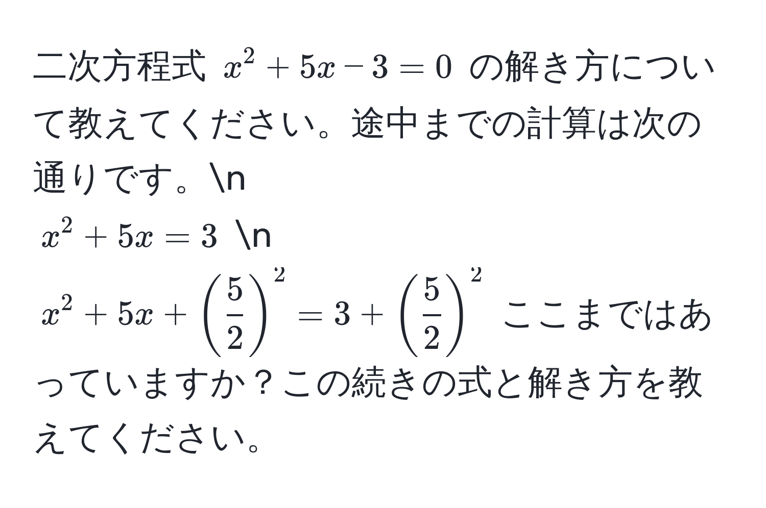 二次方程式 $x^(2 + 5x - 3 = 0$ の解き方について教えてください。途中までの計算は次の通りです。n
$x^2 + 5x = 3$ n
$x^2 + 5x + (frac5)2)^2 = 3 + ( 5/2 )^2$ ここまではあっていますか？この続きの式と解き方を教えてください。