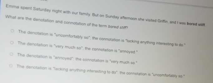 Emma spent Saturday night with our family. But on Sunday aftemoon she visited Griffin, and I was bored stiff
What are the denotation and connotation of the term bored stiff?
The denotation is "uncomfortably so"; the connotation is "lacking anything interesting to do."
The denotation is "very much so"; the connotation is "annoyed."
The denotation is "annoyed"; the connotation is "very much so."
The denotation is "lacking anything interesting to do"; the connotation is "uncomfortably so."