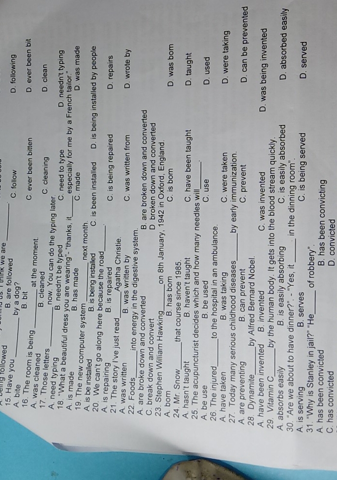 being followed B. are followed us. I think we are _.
15. Have you
C. follow
A. bite _by a dog? D. following
B. bit
16. The room is being at the moment C. ever been bitten D. ever been bit
A. was cleaned _B. cleaned C. cleaning D. clean
17. Those letters_ now. You can do the typing later.
B. needn't be typed C. need to type D. needn't typing
A. need typing 18. "What a beautiful dress you are wearing"- "thanks, it
A. is made B. has made _C. made especially for me by a French tailor."
D. was made
19. The new computer system next month.
A. is be installed B. is being installed C. is been installed D. is being installed by people
20. We can't go along here because the road
A. is repairing B. is repaired _C. is being repaired D. repairs
21. The story I've just read_ Agatha Christie.
A. was written B. was written by C. was written from D. wrote by
22. Foods_ into energy in the digestive system.
A. are broke down and converted B. are broken down and converted
C. break down and convert D broken down and converted
23. Stephen William Hawking_ on 8th January, 1942 in Oxford, England.
A. bom B. has bom C. is bom D was bom
24. Mr. Snow_ that course since 1985.
A. hasn't taught B. haven't taught C. have been taught D. taught
25. The acupuncturist decides which and how many needles will_
A. be use B. be used C. use D. used
26. The injured_ to the hospital in an ambulance.
A. have taken B. was taking C. were taken D. were taking
27. Today many serious childhood diseases_ by early immunization.
A. are preventing B. can prevent C. prevent D. can be prevented
28. Dynamite_ by Alfred Bernard Nobel.
A. have been invented B. invented C. was invented D. was being invented
29. Vitamin C_ by the human body. It gets into the blood stream quickly.
A. absorbs easily B. is easily absorbing C. is easily absorbed D. absorbed easily
30. “Are we about to have dinner?". - “Yes, it_ in the dinning room".
A. is serving B. serves C. is being served D. served
31. “Why is Stanley in jail?” “He_ of robbery".
A. has been convicted B. has been convicting
C. has convicted D. convicted