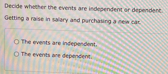 Decide whether the events are independent or dependent.
Getting a raise in salary and purchasing a new car.
The events are independent.
The events are dependent.