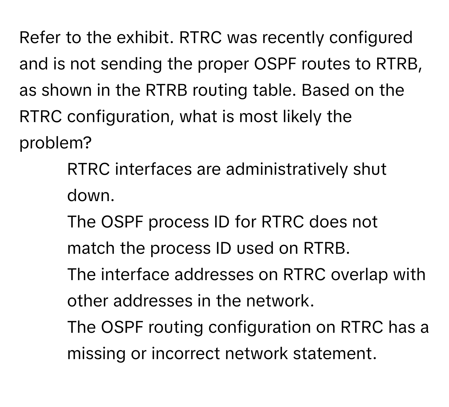 Refer to the exhibit. RTRC was recently configured and is not sending the proper OSPF routes to RTRB, as shown in the RTRB routing table. Based on the RTRC configuration, what is most likely the problem?

- RTRC interfaces are administratively shut down.
- The OSPF process ID for RTRC does not match the process ID used on RTRB.
- The interface addresses on RTRC overlap with other addresses in the network.
- The OSPF routing configuration on RTRC has a missing or incorrect network statement.