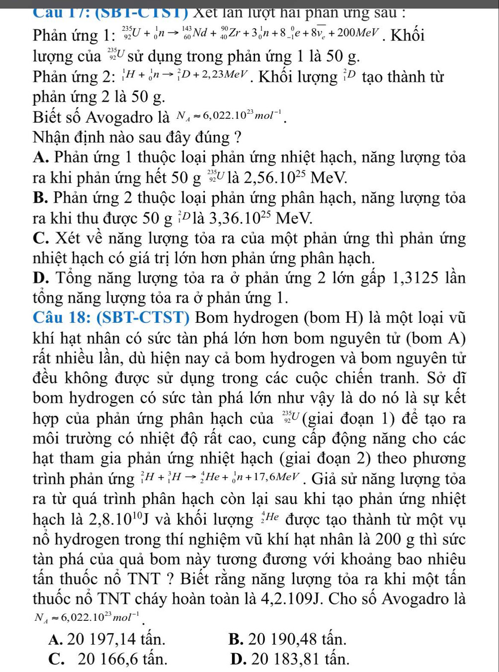 Cầu 17: (SBT-CTST) Xet lần lượt hai phân ưng sau :
Phản ứng 1: _(92)^(235)U+_0^(1nto _(60)^(143)Nd+_(40)^(90)Zr+3_0^1n+8_(-1)^0e+8overline v_e)+200MeV. Khối
lượng của beginarrayr 235 92endarray V  sử dụng trong phản ứng 1 là 50 g.
Phản ứng 2: _1^(1H+_0^1nto _1^2D+2,23MeV. Khối lượng _1^2D tạo thành từ
phản ứng 2 là 50 g.
Biết số Avogadro là N_A)approx 6,022.10^(23)mol^(-1).
Nhận định nào sau đây đúng ?
A. Phản ứng 1 thuộc loại phản ứng nhiệt hạch, năng lượng tỏa
ra khi phản ứng hết 50g^(235)_92U là 2,56.10^(25)MeV.
B. Phản ứng 2 thuộc loại phản ứng phân hạch, năng lượng tỏa
ra khi thu được 50 g _1^(2D là 3,36.10^25) MeV.
C. Xét về năng lượng tỏa ra của một phản ứng thì phản ứng
nhiệt hạch có giá trị lớn hơn phản ứng phân hạch.
D. Tổng năng lượng tỏa ra ở phản ứng 2 lớn gấp 1,3125 lần
tổng năng lượng tỏa ra ở phản ứng 1.
Câu 18: (SBT-CTST) Bom hydrogen (bom H) là một loại vũ
khí hạt nhân có sức tàn phá lớn hơn bom nguyên tử (bom A)
rất nhiều lần, dù hiện nay cả bom hydrogen và bom nguyên tử
đều không được sử dụng trong các cuộc chiến tranh. Sở dĩ
bom hydrogen có sức tàn phá lớn như vậy là do nó là sự kết
hợp của phản ứng phân hạch của _(92)^(235)U (giai đoạn 1) để tạo ra
môi trường có nhiệt độ rất cao, cung cấp động năng cho các
hạt tham gia phản ứng nhiệt hạch (giai đoạn 2) theo phương
trình phản ứng _1^(2H+_1^3Hto _2^4He+_0^1n+17,6MeV. Giả sử năng lượng tỏa
ra từ quá trình phân hạch còn lại sau khi tạo phản ứng nhiệt
hạch là 2,8.10^10)J và khổi lượng _2^(4He được tạo thành từ một vụ
nổ hydrogen trong thí nghiệm vũ khí hạt nhân là 200 g thì sức
tàn phá của quả bom này tương đương với khoảng bao nhiêu
tấn thuốc nổ TNT ? Biết rằng năng lượng tỏa ra khi một tấn
thuốc nổ TNT cháy hoàn toàn là 4,2.109J. Cho số Avogadro là
N_A)approx 6,022.10^(23)mol^(-1).
A. 20 197,14 tấn. B. 20 190,48 tấn.
C. 20 166,6 tấn. D. 20 183,81 tấn.