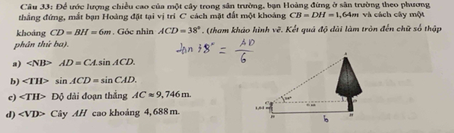 Để ước lượng chiều cao của một cây trong sân trường, bạn Hoàng đứng ở sân trường theo phương
thẳng đứng, mắt bạn Hoàng đặt tại vị tri C cách mặt đất một khoảng CB=DH=1 1,64m và cách cây một
khoảng CD=BH=6m. Góc nhìn ACD=38°. (tham kháo hình vẽ. Kết quả độ dài làm tròn đến chữ số thập
phân thứ ba).
a) AD=CA.sin ACD.
b) sin ACD=sin CAD.
c) ∠ TH>Dhat Q dài đoạn thắng ACapprox 9,746m.
d) ∠ VD> C y AH cao khoảng 4, 688 m.