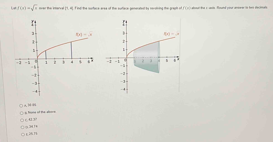 Let f(x)=sqrt(x) over the interval [1,4] Find the surface area of the surface generated by revolving the graph of f(x) about the x -axis. Round your answer to two decimals.

A, 30.85
B, None of the above.
C. 42.37
D. 34.74
E, 25.75