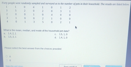 Forty people were randomly sampled and surveyed as to the number of pets in their household. The results are listed below.
What is the mean, median, and mode of the household pet data?
a. 1.4, 2. 1
b. 1.5, 2, 1 d. 1.4, 1, 0 c. 1.5, 1, 0
Please select the best answer from the choices provided
A
B
Mark this and retum