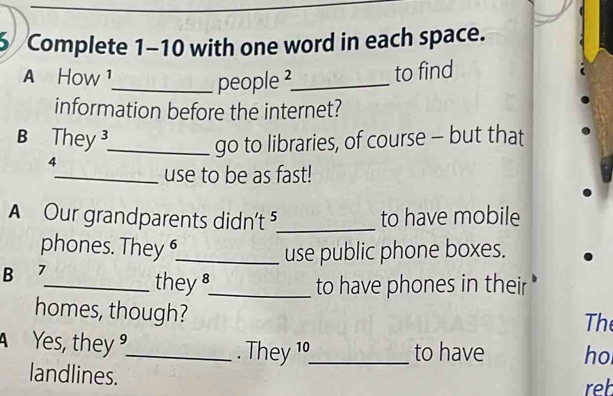 Complete 1-10 with one word in each space. 
A How ¹ 
_people²_ to find 
information before the internet? 
B They _ 
go to libraries, of course - but that 
4 
_use to be as fast! 
A Our grandparents didn't ⁵_ to have mobile 
phones. They 6_ 
use public phone boxes. 
B 7
_theys_ to have phones in their 
homes, though? 
Th 
Yes, they __to have ho 
. They 19 
landlines. 
reb