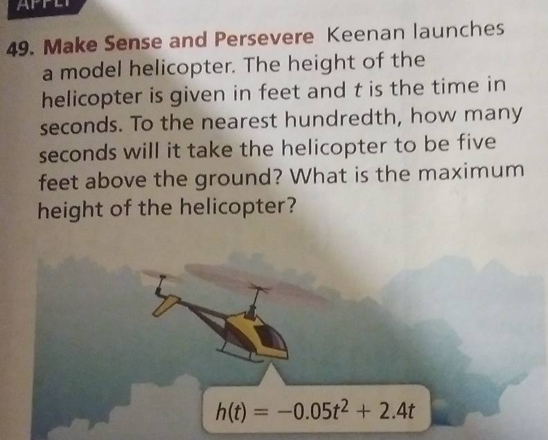 APPLI 
49. Make Sense and Persevere Keenan launches 
a model helicopter. The height of the 
helicopter is given in feet and t is the time in
seconds. To the nearest hundredth, how many
seconds will it take the helicopter to be five
feet above the ground? What is the maximum 
height of the helicopter?
h(t)=-0.05t^2+2.4t