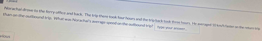 Norachai drove to the ferry office and back. The trip there took four hours and the trip back took three hours. He averaged 10 km/h faster on the return trip 
than on the outbound trip. What was Norachai's average speed on the outbound trip? type your answer... 
vious