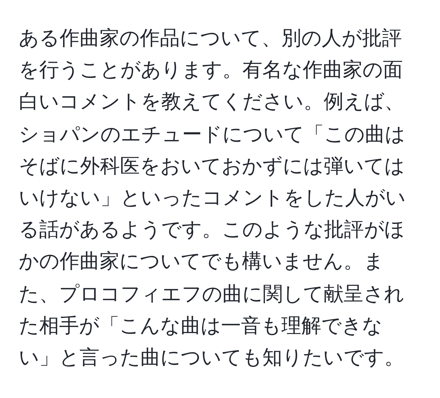 ある作曲家の作品について、別の人が批評を行うことがあります。有名な作曲家の面白いコメントを教えてください。例えば、ショパンのエチュードについて「この曲はそばに外科医をおいておかずには弾いてはいけない」といったコメントをした人がいる話があるようです。このような批評がほかの作曲家についてでも構いません。また、プロコフィエフの曲に関して献呈された相手が「こんな曲は一音も理解できない」と言った曲についても知りたいです。