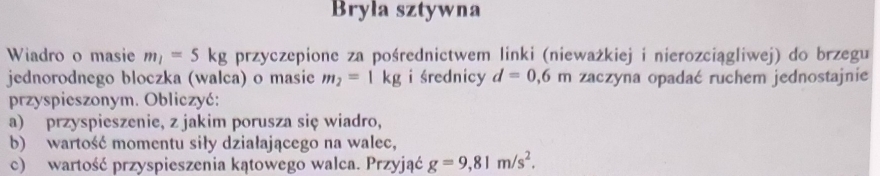 Bryła sztywna 
Wiadro o masie m_1=5kg przyczepione za pośrednictwem linki (nieważkiej i nierozciągliwej) do brzegu 
jednorodnego bloczka (walca) o masie m_2=1kg i średnicy d=0,6m zaczyna opadać ruchem jednostajnie 
przyspieszonym. Obliczyć: 
a) przyspieszenie, z jakim porusza się wiadro, 
b) wartość momentu siły działającego na walec, 
c) wartość przyspieszenia kątowego walca. Przyjąć g=9,81m/s^2.