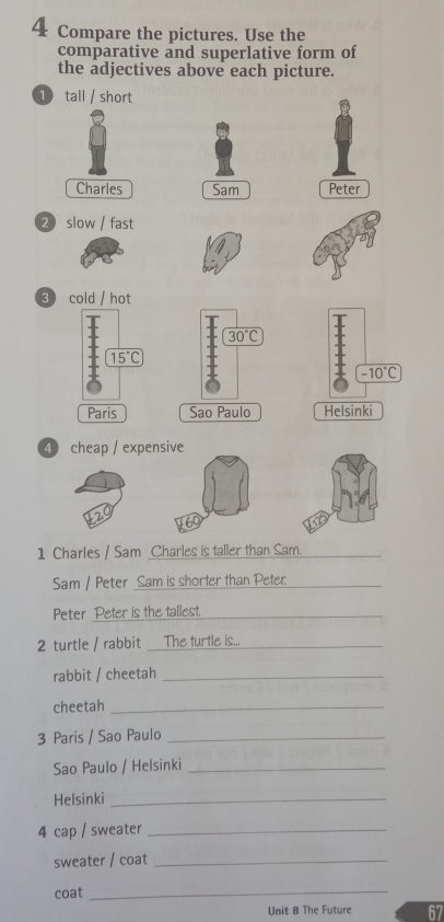 Compare the pictures. Use the
comparative and superlative form of
the adjectives above each picture.
1 tall / short
Charles Sam Peter
2 slow / fast
3 cold / hot
30°C
-10°C
Sao Paulo Helsinki
④ cheap / expensive
1 Charles / Sam Charles is taller than Sam._
Sam / Peter Sam is shorter than Peter_
Peter Peter is the tallest._
2 turtle / rabbit _The turtle is..._
rabbit / cheetah_
cheetah_
3 Paris / Sao Paulo_
Sao Paulo / Helsinki_
Helsinki_
4 cap / sweater_
sweater / coat_
coat_
Unit 8 The Future