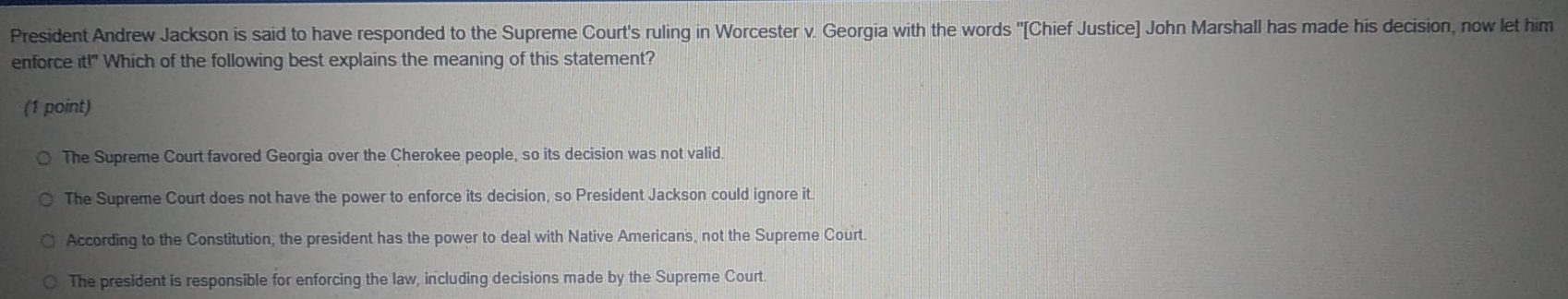 President Andrew Jackson is said to have responded to the Supreme Court's ruling in Worcester v. Georgia with the words "[Chief Justice] John Marshall has made his decision, now let him
enforce itl'' Which of the following best explains the meaning of this statement?
(1 point)
The Supreme Court favored Georgia over the Cherokee people, so its decision was not valid.
The Supreme Court does not have the power to enforce its decision, so President Jackson could ignore it.
According to the Constitution, the president has the power to deal with Native Americans, not the Supreme Court.
The president is responsible for enforcing the law, including decisions made by the Supreme Court.