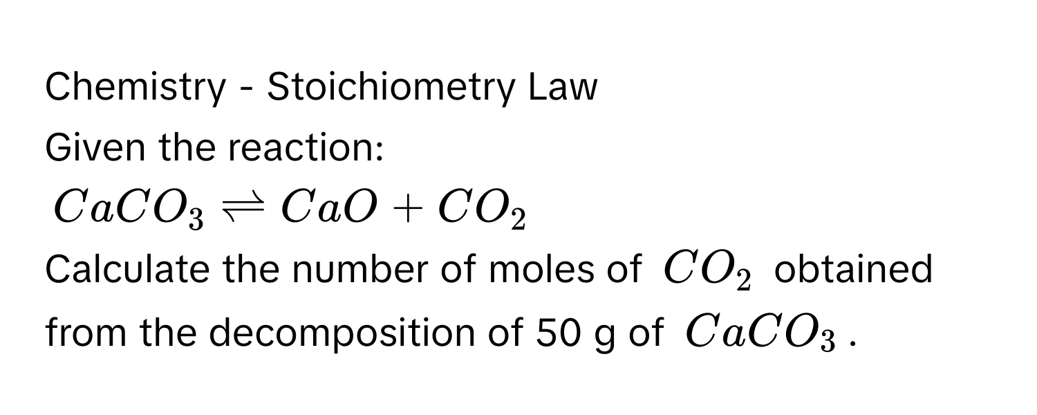 Chemistry - Stoichiometry Law 
Given the reaction:
$CaCO_3leftharpoons CaO+CO_2$
Calculate the number of moles of $CO_2$ obtained from the decomposition of 50 g of $CaCO_3$.