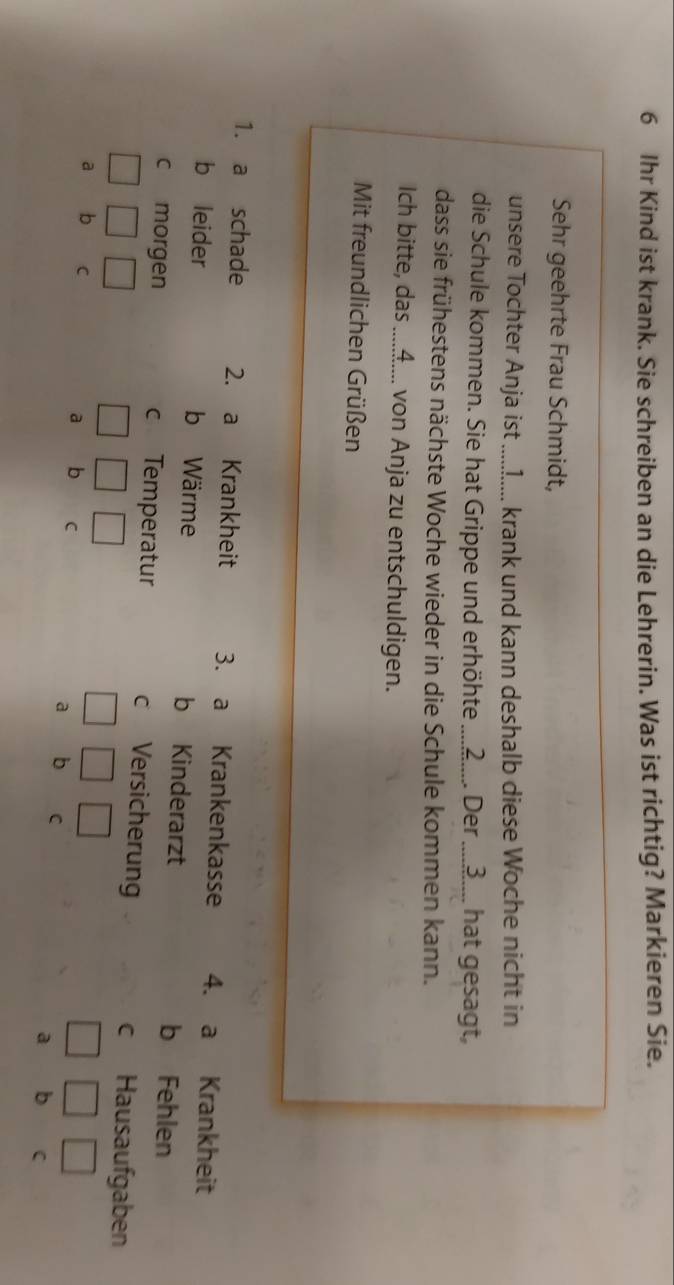 Ihr Kind ist krank. Sie schreiben an die Lehrerin. Was ist richtig? Markieren Sie.
Sehr geehrte Frau Schmidt,
unsere Tochter Anja ist .....]...... krank und kann deshalb diese Woche nicht in
die Schule kommen. Sie hat Grippe und erhöhte ...2..... Der ....3.... hat gesagt,
dass sie frühestens nächste Woche wieder in die Schule kommen kann.
Ich bitte, das ....A.... von Anja zu entschuldigen.
Mit freundlichen Grüßen
1. a schade 2. a Krankheit 3. a Krankenkasse 4. a Krankheit
b leider b Wärme b Kinderarzt b Fehlen
c morgen c Temperatur c Versicherung c Hausaufgaben
a p C
a b C
a b C a b C