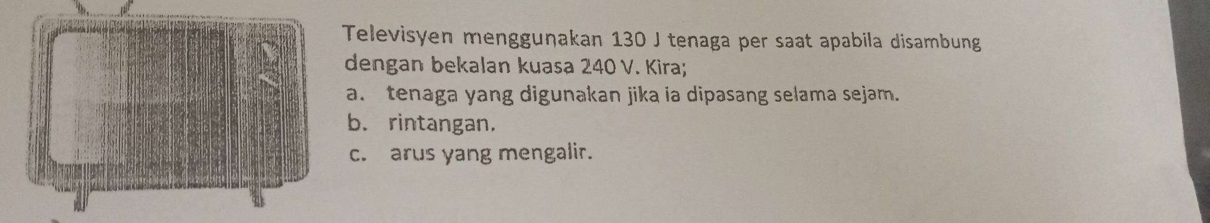 Televisyen mengguṇakan 130 J tenaga per saat apabila disambung 
dengan bekalan kuasa 240 V. Kira; 
a. tenaga yang digunakan jika ia dipasang selama sejam. 
b. rintangan. 
c. arus yang mengalir.