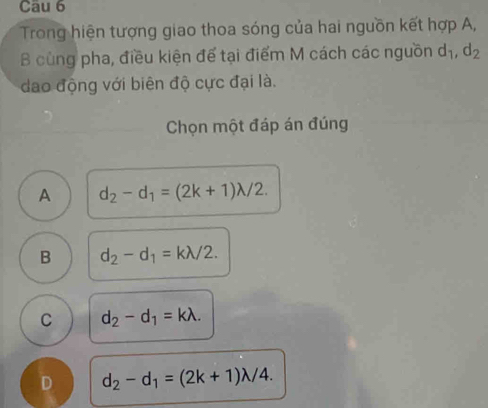 Cau 6
Trong hiện tượng giao thoa sóng của hai nguồn kết hợp A,
B cùng pha, điều kiện để tại điểm M cách các nguồn d_1, d_2
dao động với biên độ cực đại là.
Chọn một đáp án đúng
A d_2-d_1=(2k+1)lambda /2.
B d_2-d_1=klambda /2.
C d_2-d_1=klambda.
D d_2-d_1=(2k+1)lambda /4.