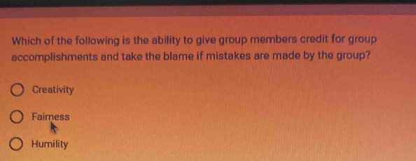 Which of the following is the ability to give group members credit for group
accomplishments and take the blame if mistakes are made by the group?
Creativity
Fairness
Humility