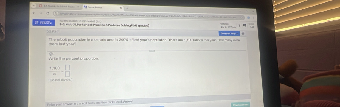 für Scheel Pact Savvas Roakrn 
saasreaize.com/aasignments/oewer/classes/4ca98d074a6a482f8cd8be8f9ee32f2f1/assignments/e2db0b22afa04291a8a4c8cd321a3a65fcontants/78ffac19a142312a-bbc 
202-4RSS-CARSON-PHPPS-MatH 7 (1ms.) 
- realize 3-2: MathXL for School: Practice & Problem Solving (LMS graded) 
643 
3.2 PS-7 Question Help 
The rabbit population in a certain area is 200% of last year's population. There are 1,100 rabbits this year. How many were 
there last year? 
Write the percent proportion.
 (1,100)/w = □ /□  
(Do not divide.) 
Enter your answer in the edit fields and then click Check Answer