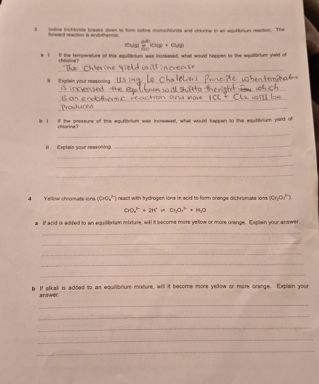 3lodine trichloride breaks down to form lodine monochloride and chiorine in an equitibrium reaction. The 
forward reaction is endothermic.
Clg(g) frac  dy/dx  dy/dx i(g(g)+Cl_1(g)
i If the temperature of this equilibrium was increased, what would happen to the equilibrium yield of 
chlorine? 
_ 
ⅱ Explain your reasoning._ 
_ 
_ 
_ 
b 1 If the pressure of this equilibrium was increased, what would happen to the equilibrium yield of 
chlarine? 
_ 
II Explain your reasoning 
_ 
_ 
_ 
_ 
4 Yellow chromate ions (CrO_4^((2-)) react with hydrogen ions in acid to form orange dichromate ions (Cr_2)O_7^((2-)).
CrO_4^(3-)+2H^+)leftharpoons Cr_2O_7^((2-)+H_2)O
a If acid is added to an equilibrium mixture, will it become more yellow or more orange. Explain your answer 
_ 
_ 
_ 
_ 
_ 
b If alkali is added to an equilibrium mixture, will it become more yellow or more orange. Explain your 
answer. 
_ 
_ 
_ 
_ 
_