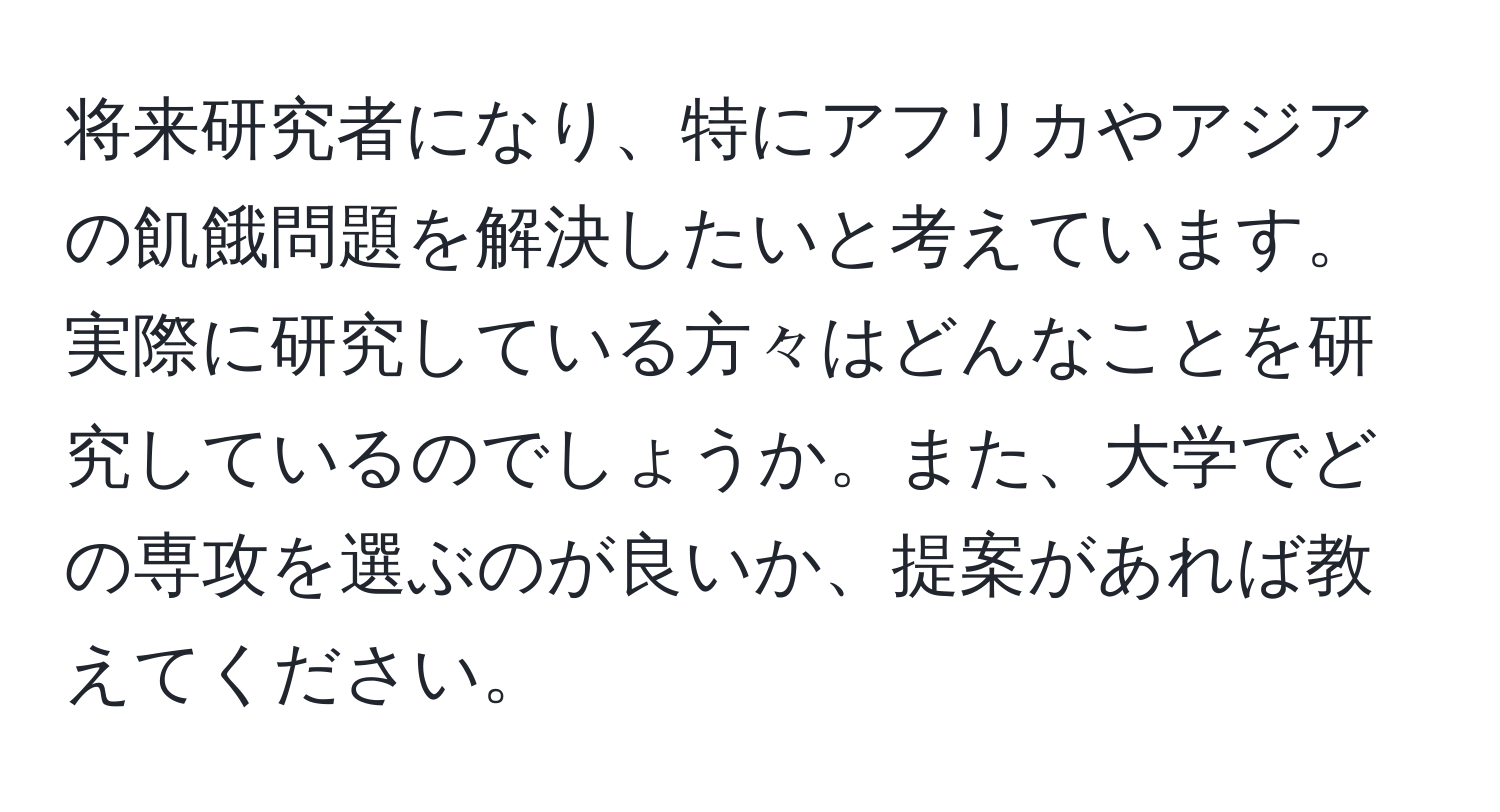 将来研究者になり、特にアフリカやアジアの飢餓問題を解決したいと考えています。実際に研究している方々はどんなことを研究しているのでしょうか。また、大学でどの専攻を選ぶのが良いか、提案があれば教えてください。