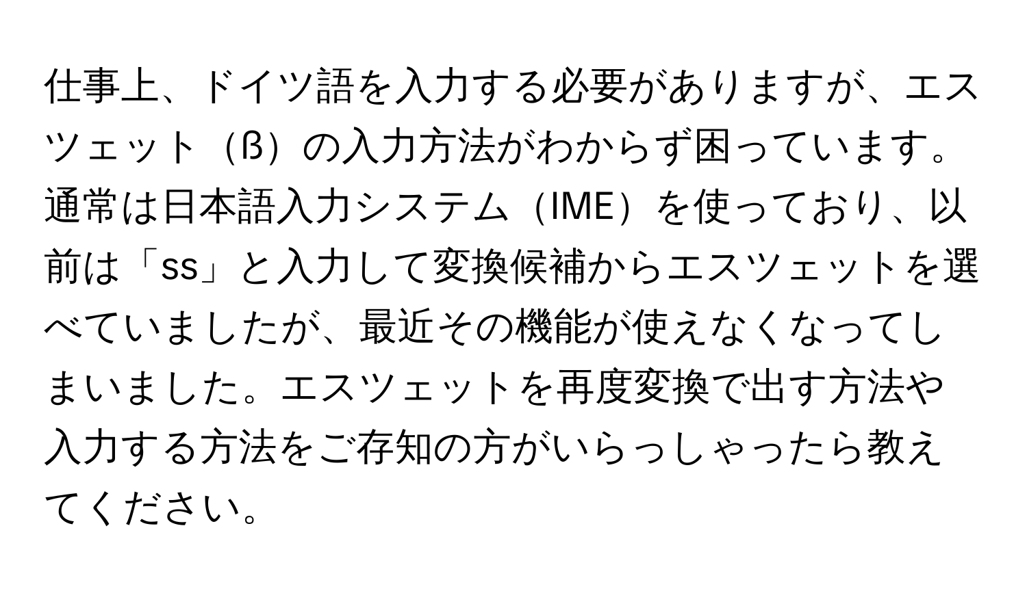 仕事上、ドイツ語を入力する必要がありますが、エスツェットßの入力方法がわからず困っています。通常は日本語入力システムIMEを使っており、以前は「ss」と入力して変換候補からエスツェットを選べていましたが、最近その機能が使えなくなってしまいました。エスツェットを再度変換で出す方法や入力する方法をご存知の方がいらっしゃったら教えてください。