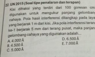 UN 2015 (Soal tipe penalaran dan terapan)
Kisi difraksi yang terdiri dari 100 goresan cm
digunakan untuk mengukur panjang gelomban
cahaya. Pola hasil interferensi ditangkap pada laya
yang berjarak 1 m dari kisi. Jika pola interferensi teran
ke- 1 berjarak 5 mm dari terang pusat, maka panjan
gelombang cahaya yang digunakan adalah...
A. 4.000 Å D. 6.500 A
B. 4.500 Å E. 7.000 Å
C. 5.000 Á