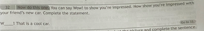 Now do this one. You can say Wow! to show you're impressed. Now show you're impressed with 
your friend's new car. Complete the statement. 
w_ ! That is a cool car. 
Go to 33. 
nicture and complete the sentence.