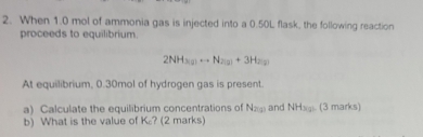 When 1.0 mol of ammonia gas is injected into a 0.50L flask, the following reaction 
proceeds to equilibrium.
2NH_3(g)to N_2(g)+3H_2(g)
At equilibrium, 0.30mol of hydrogen gas is present. 
a) Calculate the equilibrium concentrations of N_20 and NHsg. (3 marks) 
b) What is the value of K? (2 marks)