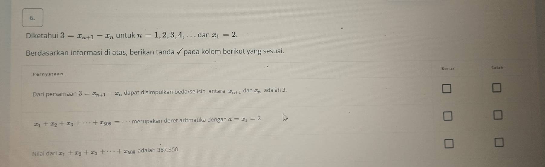 Diketahui 3=x_n+1-x_n untuk n=1,2,3,4,...danx_1=2. 
Berdasarkan informasi di atas, berikan tanda ✓ pada kolom berikut yang sesuai. 
Pernyataan Benar 
Saiah 
Dari persamaan 3=x_n+1-x_n dapat disimpulkan beda/selisih antara x_n+1 dan x_n adalah 3.
x_1+x_2+x_3+·s +x_508=·s merupakan deret aritmatika dengan a=x_1=2
Nilai dari x_1+x_2+x_3+·s +x_508 adalah 387.350