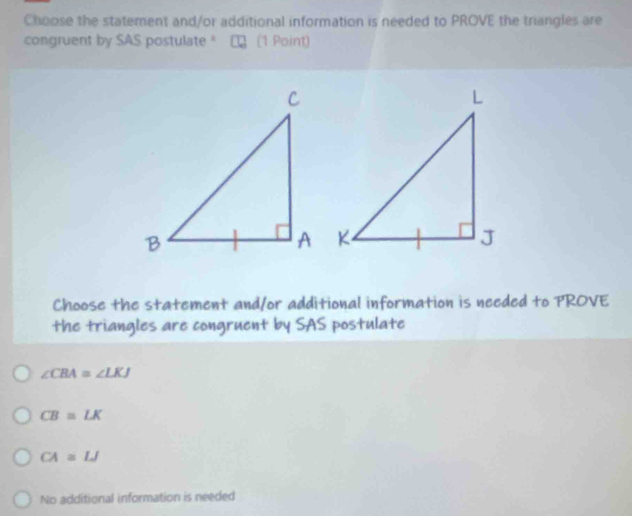 Choose the statement and/or additional information is needed to PROVE the triangles are
congruent by SAS postulate " 1 (1 Point)
Choose the statement and/or additional information is needed to PROVE
the triangles are congruent by SAS postulate
∠ CBA≌ ∠ LKJ
CB=LK
CA≌ LJ
No additional information is needed