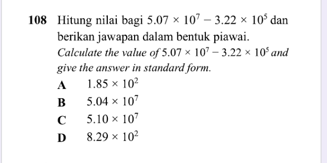 108 Hitung nilai bagi 5.07* 10^7-3.22* 10^5d an
berikan jawapan dalam bentuk piawai.
Calculate the value of 5.07* 10^7-3.22* 10^5 and
give the answer in standard form.
A 1.85* 10^2
B 5.04* 10^7
C 5.10* 10^7
D 8.29* 10^2