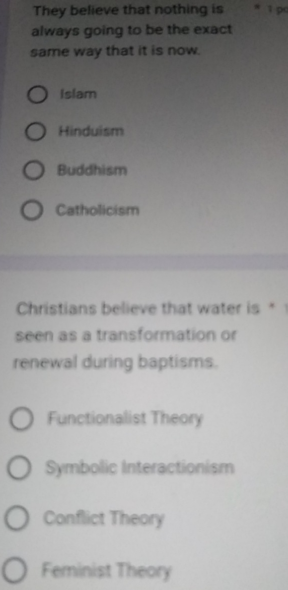 They believe that nothing is * 1 pc
always going to be the exact
same way that it is now.
Islam
Hinduism
Buddhism
Catholicism
Christians believe that water is * 
seen as a transformation or
renewal during baptisms.
Functionalist Theory
Symbolic Interactionism
Conflict Theory
Feminist Theory